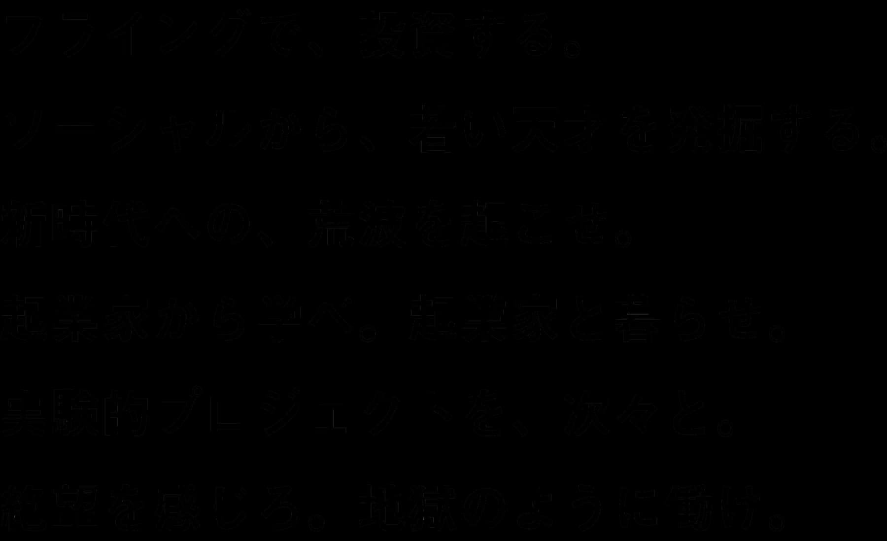 フライングで、投資する。ソーシャルから、若い天才を発掘する。新時代への、荒波を起こせ。起業家から学べ。起業家と暮らせ。実験的プロジェクトを、次々と。